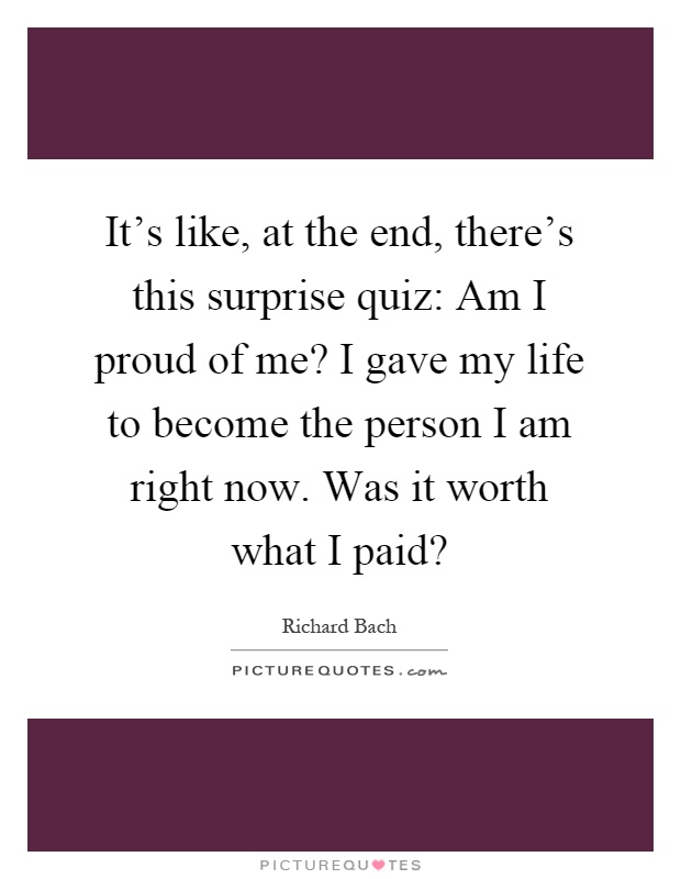 It's like, at the end, there's this surprise quiz: Am I proud of me? I gave my life to become the person I am right now. Was it worth what I paid? Picture Quote #1