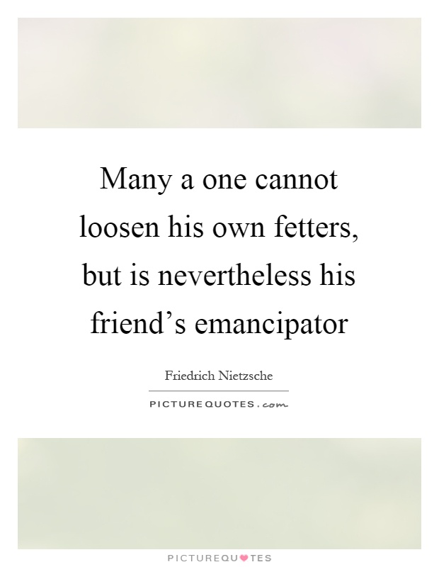 Many a one cannot loosen his own fetters, but is nevertheless his friend's emancipator Picture Quote #1