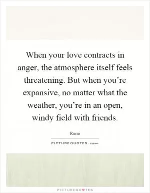 When your love contracts in anger, the atmosphere itself feels threatening. But when you’re expansive, no matter what the weather, you’re in an open, windy field with friends Picture Quote #1