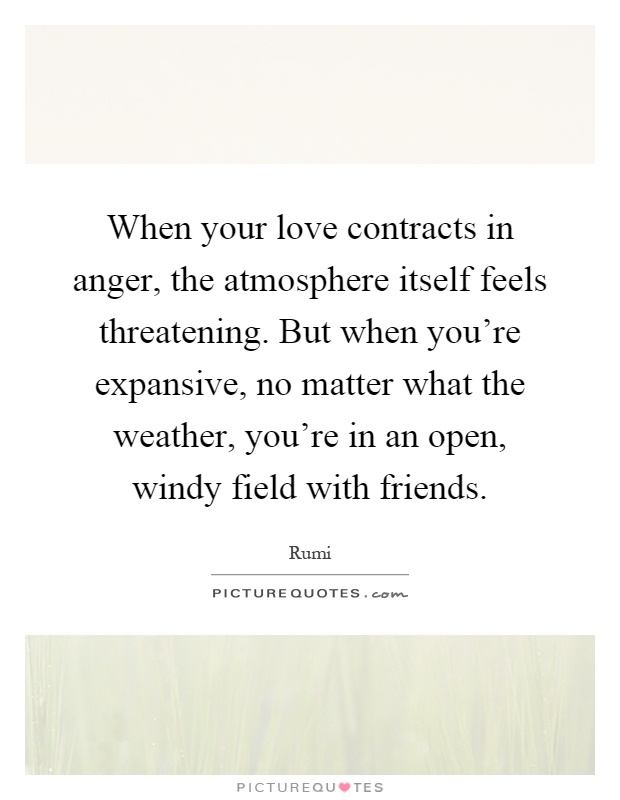 When your love contracts in anger, the atmosphere itself feels threatening. But when you're expansive, no matter what the weather, you're in an open, windy field with friends Picture Quote #1
