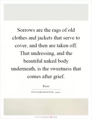 Sorrows are the rags of old clothes and jackets that serve to cover, and then are taken off. That undressing, and the beautiful naked body underneath, is the sweetness that comes after grief Picture Quote #1