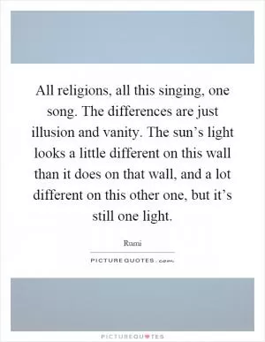 All religions, all this singing, one song. The differences are just illusion and vanity. The sun’s light looks a little different on this wall than it does on that wall, and a lot different on this other one, but it’s still one light Picture Quote #1