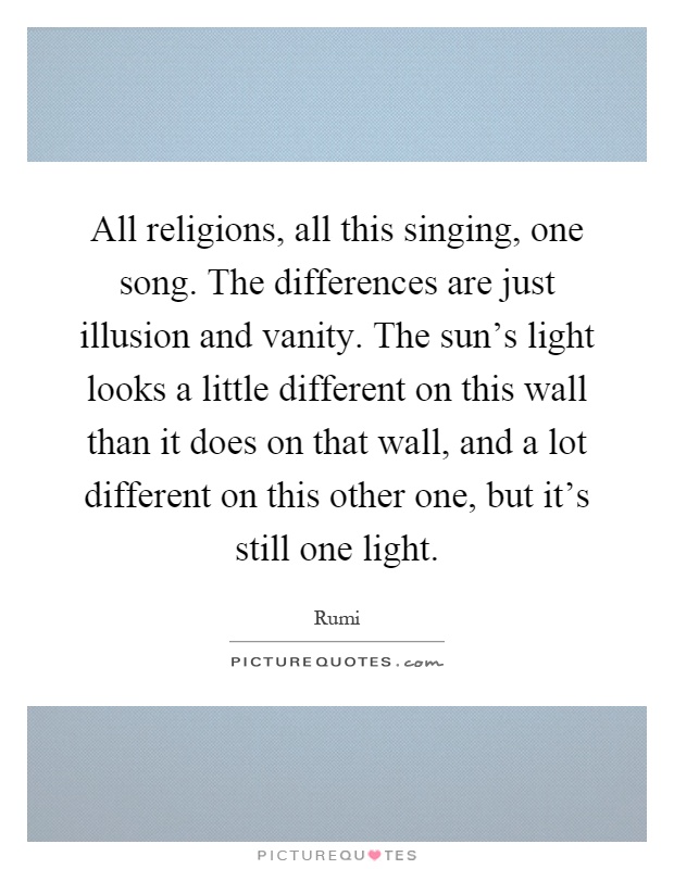 All religions, all this singing, one song. The differences are just illusion and vanity. The sun's light looks a little different on this wall than it does on that wall, and a lot different on this other one, but it's still one light Picture Quote #1