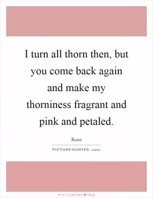 I turn all thorn then, but you come back again and make my thorniness fragrant and pink and petaled Picture Quote #1