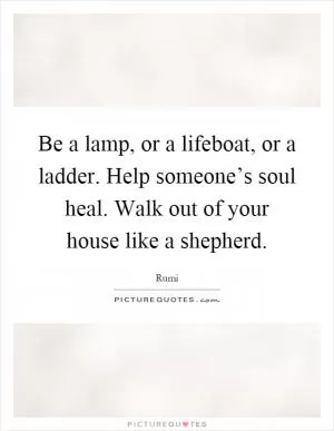 Be a lamp, or a lifeboat, or a ladder. Help someone’s soul heal. Walk out of your house like a shepherd Picture Quote #1