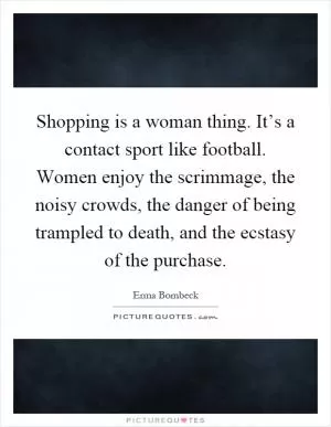 Shopping is a woman thing. It’s a contact sport like football. Women enjoy the scrimmage, the noisy crowds, the danger of being trampled to death, and the ecstasy of the purchase Picture Quote #1