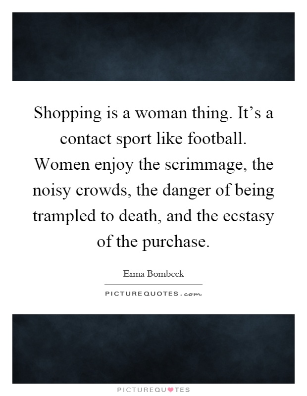 Shopping is a woman thing. It's a contact sport like football. Women enjoy the scrimmage, the noisy crowds, the danger of being trampled to death, and the ecstasy of the purchase Picture Quote #1