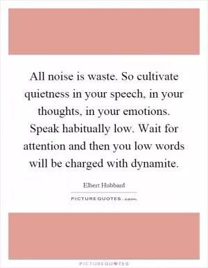 All noise is waste. So cultivate quietness in your speech, in your thoughts, in your emotions. Speak habitually low. Wait for attention and then you low words will be charged with dynamite Picture Quote #1
