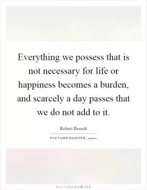Everything we possess that is not necessary for life or happiness becomes a burden, and scarcely a day passes that we do not add to it Picture Quote #1