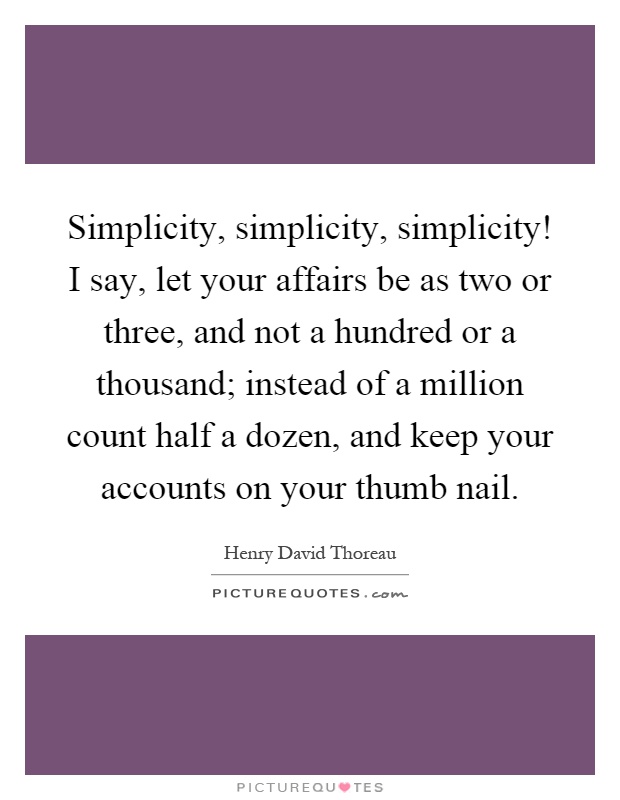 Simplicity, simplicity, simplicity! I say, let your affairs be as two or three, and not a hundred or a thousand; instead of a million count half a dozen, and keep your accounts on your thumb nail Picture Quote #1