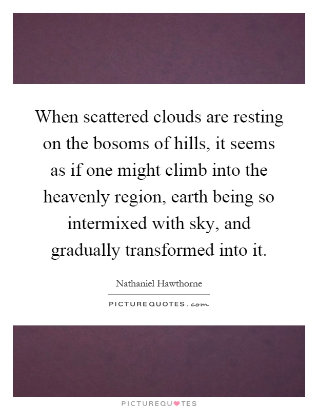 When scattered clouds are resting on the bosoms of hills, it seems as if one might climb into the heavenly region, earth being so intermixed with sky, and gradually transformed into it Picture Quote #1