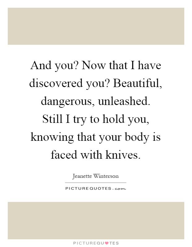 And you? Now that I have discovered you? Beautiful, dangerous, unleashed. Still I try to hold you, knowing that your body is faced with knives Picture Quote #1