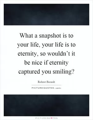What a snapshot is to your life, your life is to eternity, so wouldn’t it be nice if eternity captured you smiling? Picture Quote #1