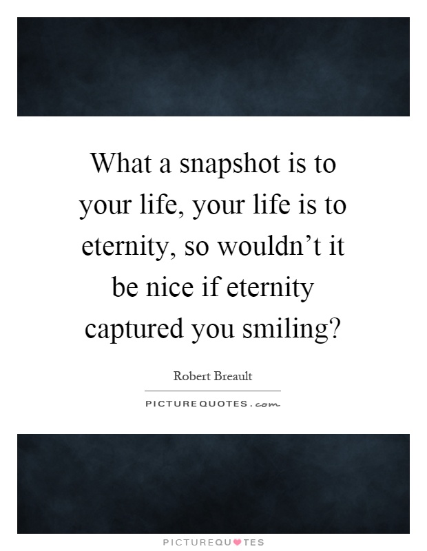 What a snapshot is to your life, your life is to eternity, so wouldn't it be nice if eternity captured you smiling? Picture Quote #1