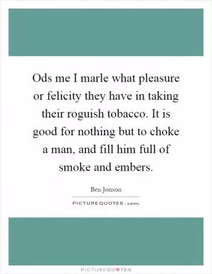 Ods me I marle what pleasure or felicity they have in taking their roguish tobacco. It is good for nothing but to choke a man, and fill him full of smoke and embers Picture Quote #1