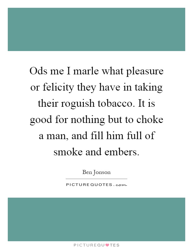 Ods me I marle what pleasure or felicity they have in taking their roguish tobacco. It is good for nothing but to choke a man, and fill him full of smoke and embers Picture Quote #1