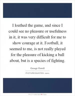 I loathed the game, and since I could see no pleasure or usefulness in it, it was very difficult for me to show courage at it. Football, it seemed to me, is not really played for the pleasure of kicking a ball about, but is a species of fighting Picture Quote #1