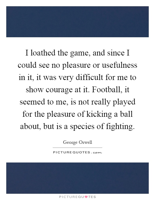 I loathed the game, and since I could see no pleasure or usefulness in it, it was very difficult for me to show courage at it. Football, it seemed to me, is not really played for the pleasure of kicking a ball about, but is a species of fighting Picture Quote #1