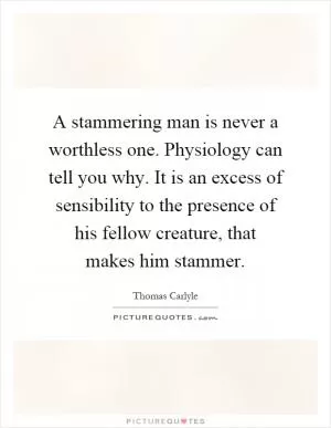 A stammering man is never a worthless one. Physiology can tell you why. It is an excess of sensibility to the presence of his fellow creature, that makes him stammer Picture Quote #1