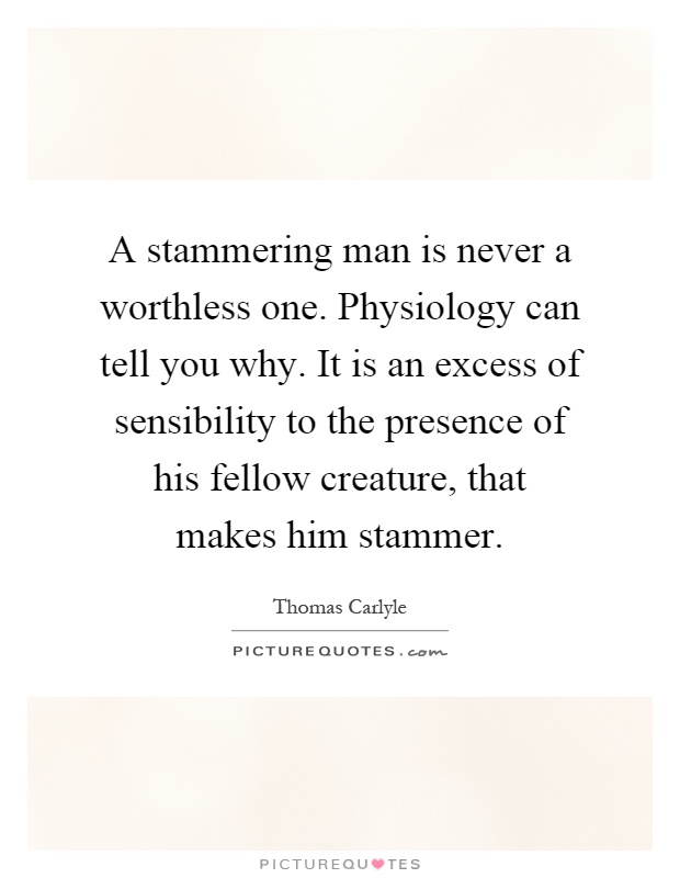 A stammering man is never a worthless one. Physiology can tell you why. It is an excess of sensibility to the presence of his fellow creature, that makes him stammer Picture Quote #1