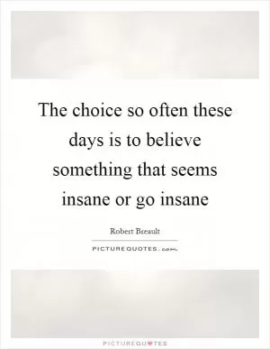 The choice so often these days is to believe something that seems insane or go insane Picture Quote #1