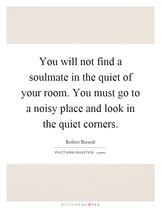You will not find a soulmate in the quiet of your room. You must go to a noisy place and look in the quiet corners Picture Quote #1