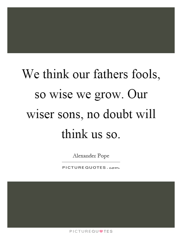 We think our fathers fools, so wise we grow. Our wiser sons, no doubt will think us so Picture Quote #1