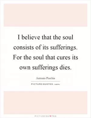 I believe that the soul consists of its sufferings. For the soul that cures its own sufferings dies Picture Quote #1