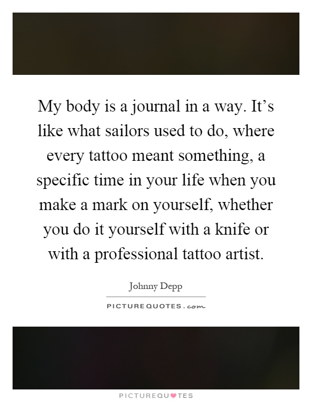 My body is a journal in a way. It's like what sailors used to do, where every tattoo meant something, a specific time in your life when you make a mark on yourself, whether you do it yourself with a knife or with a professional tattoo artist Picture Quote #1