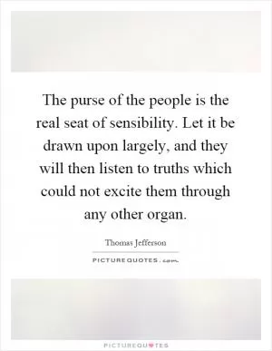 The purse of the people is the real seat of sensibility. Let it be drawn upon largely, and they will then listen to truths which could not excite them through any other organ Picture Quote #1