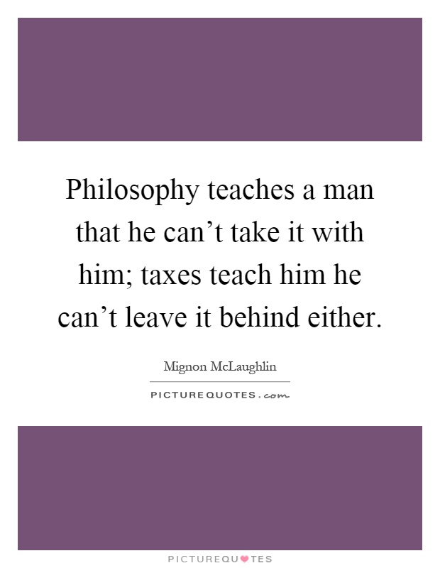 Philosophy teaches a man that he can't take it with him; taxes teach him he can't leave it behind either Picture Quote #1