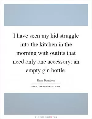 I have seen my kid struggle into the kitchen in the morning with outfits that need only one accessory: an empty gin bottle Picture Quote #1