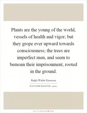Plants are the young of the world, vessels of health and vigor; but they grope ever upward towards consciousness; the trees are imperfect men, and seem to bemoan their imprisonment, rooted in the ground Picture Quote #1