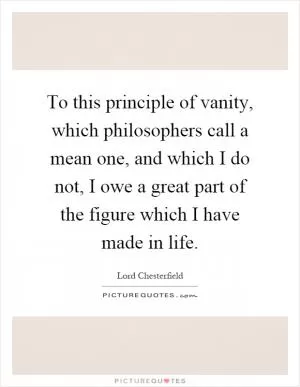 To this principle of vanity, which philosophers call a mean one, and which I do not, I owe a great part of the figure which I have made in life Picture Quote #1