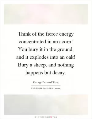 Think of the fierce energy concentrated in an acorn! You bury it in the ground, and it explodes into an oak! Bury a sheep, and nothing happens but decay Picture Quote #1