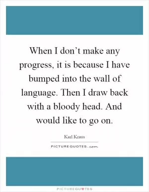 When I don’t make any progress, it is because I have bumped into the wall of language. Then I draw back with a bloody head. And would like to go on Picture Quote #1
