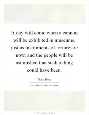 A day will come when a cannon will be exhibited in museums, just as instruments of torture are now, and the people will be astonished that such a thing could have been Picture Quote #1