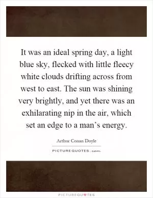 It was an ideal spring day, a light blue sky, flecked with little fleecy white clouds drifting across from west to east. The sun was shining very brightly, and yet there was an exhilarating nip in the air, which set an edge to a man’s energy Picture Quote #1