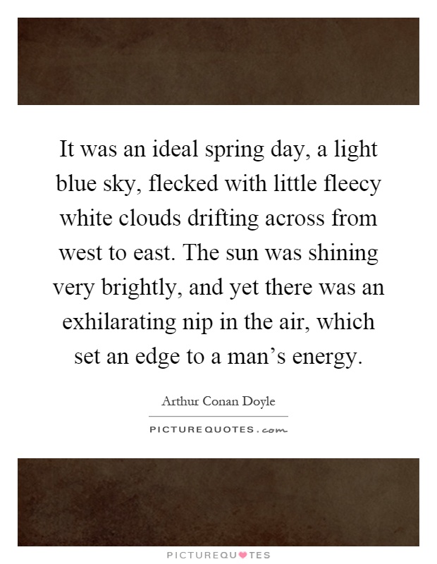 It was an ideal spring day, a light blue sky, flecked with little fleecy white clouds drifting across from west to east. The sun was shining very brightly, and yet there was an exhilarating nip in the air, which set an edge to a man's energy Picture Quote #1