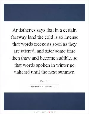 Antisthenes says that in a certain faraway land the cold is so intense that words freeze as soon as they are uttered, and after some time then thaw and become audible, so that words spoken in winter go unheard until the next summer Picture Quote #1