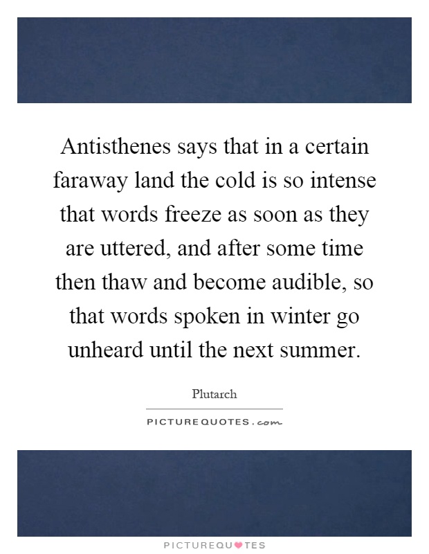Antisthenes says that in a certain faraway land the cold is so intense that words freeze as soon as they are uttered, and after some time then thaw and become audible, so that words spoken in winter go unheard until the next summer Picture Quote #1