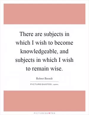 There are subjects in which I wish to become knowledgeable, and subjects in which I wish to remain wise Picture Quote #1