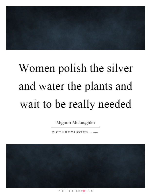 Women polish the silver and water the plants and wait to be really needed Picture Quote #1