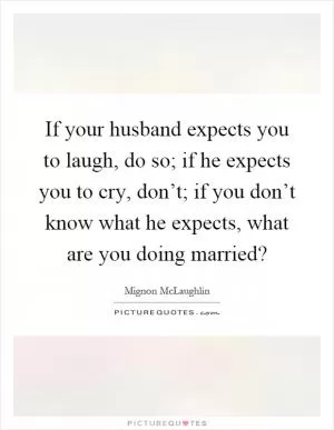 If your husband expects you to laugh, do so; if he expects you to cry, don’t; if you don’t know what he expects, what are you doing married? Picture Quote #1