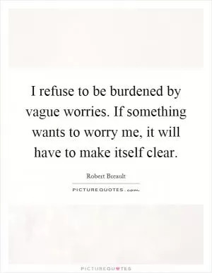 I refuse to be burdened by vague worries. If something wants to worry me, it will have to make itself clear Picture Quote #1