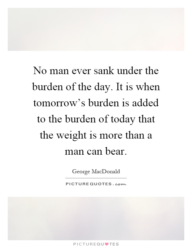 No man ever sank under the burden of the day. It is when tomorrow's burden is added to the burden of today that the weight is more than a man can bear Picture Quote #1