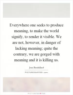 Everywhere one seeks to produce meaning, to make the world signify, to render it visible. We are not, however, in danger of lacking meaning; quite the contrary, we are gorged with meaning and it is killing us Picture Quote #1