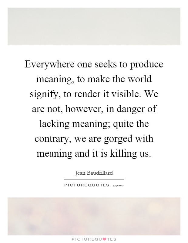 Everywhere one seeks to produce meaning, to make the world signify, to render it visible. We are not, however, in danger of lacking meaning; quite the contrary, we are gorged with meaning and it is killing us Picture Quote #1