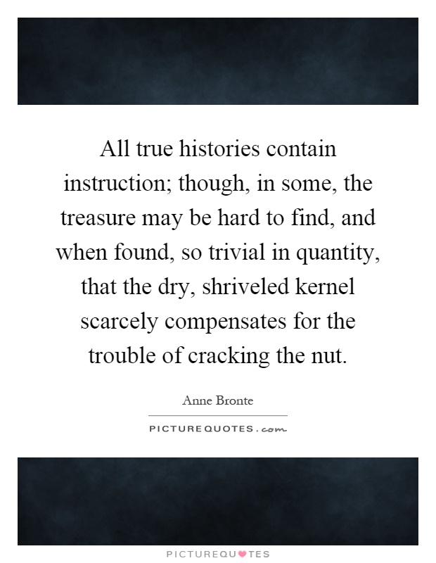All true histories contain instruction; though, in some, the treasure may be hard to find, and when found, so trivial in quantity, that the dry, shriveled kernel scarcely compensates for the trouble of cracking the nut Picture Quote #1