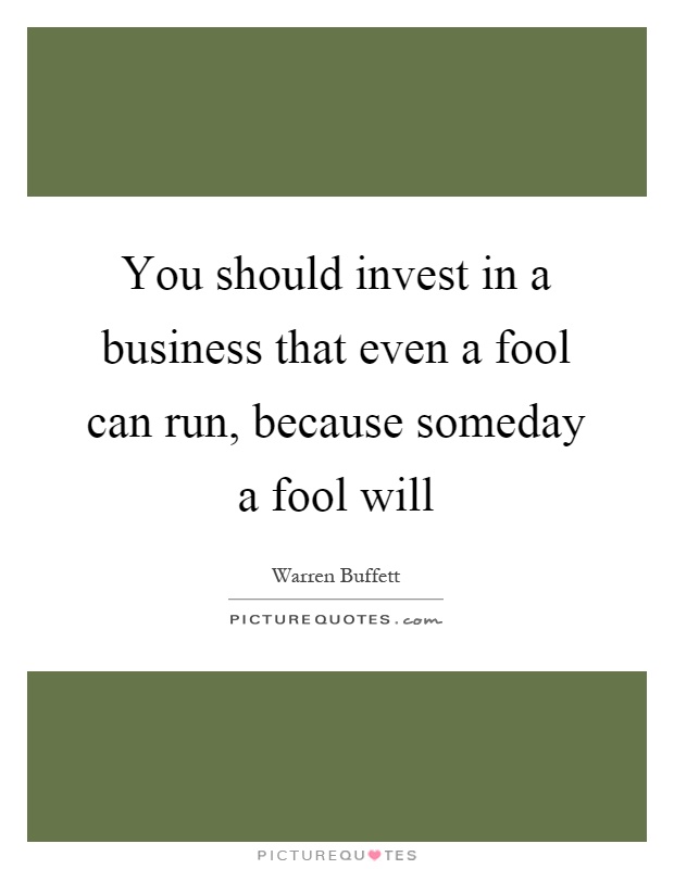 You should invest in a business that even a fool can run, because someday a fool will Picture Quote #1